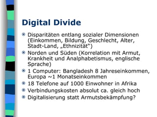 Digital Divide Disparitäten entlang sozialer Dimensionen (Einkommen, Bildung, Geschlecht, Alter, Stadt-Land, „Ethnizität“) Norden und Süden (Korrelation mit Armut, Krankheit und Analphabetismus, englische Sprache) 1 Computer: Bangladesh 8 Jahreseinkommen, Europa ~1 Monatseinkommen 18 Telefone auf 1000 Einwohner in Afrika Verbindungskosten absolut ca. gleich hoch Digitalisierung statt Armutsbekämpfung? 