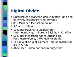 Digital Divide Unterschiede zwischen den Industrie- und den Entwicklungsländern sind gewaltig 890 Millionen Menschen online 5,3 Mrd. offline 13% der Haushalte weltweit mit Internetzugang, in Europa 35,5%, in Ö. 60% 50% der Menschen haben Zugang zu Festnetztelefonie, 77% Mobiltelefonie In Tokio allein gibt es mehr Telefonanschlüsse als in Afrika Aber: Der Süden hat enorm aufgeholt. 