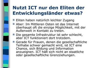Nutzt ICT nur den Eliten der Entwicklungsländer etwas? Eliten haben natürlich leichter Zugang Aber: Im Mittleren Osten ist das Internet überhaupt oft die einzige Möglichkeit, mit der Außenwelt in Kontakt zu treten.  Die gesamte Infrastruktur ist sehr schlecht, aber ICT funktioniert dort trotzdem.  Gerade für Frauen, denen die gesellschaftliche Teilhabe schwer gemacht wird, ist ICT eine Chance, sich Bildung und Information anzueignen. ICT hält sich nicht an staatliche oder gesellschaftliche Grenzziehungen.  