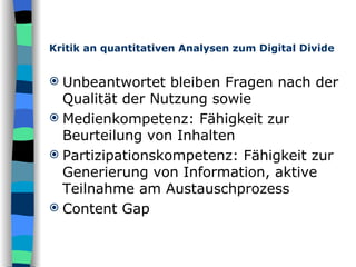 Kritik an quantitativen Analysen zum Digital Divide Unbeantwortet bleiben Fragen nach der Qualität der Nutzung sowie Medienkompetenz: Fähigkeit zur Beurteilung von Inhalten Partizipationskompetenz: Fähigkeit zur Generierung von Information, aktive Teilnahme am Austauschprozess Content Gap 