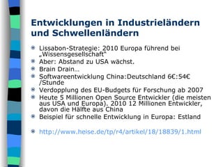 Entwicklungen in Industrieländern und Schwellenländern Lissabon-Strategie: 2010 Europa führend bei „Wissensgesellschaft“ Aber: Abstand zu USA wächst.  Brain Drain… Softwareentwicklung China:Deutschland 6€:54€ /Stunde Verdopplung des EU-Budgets für Forschung ab 2007 Heute 5 Millionen Open Source Entwickler (die meisten aus USA und Europa). 2010 12 Millionen Entwickler, davon die Hälfte aus China Beispiel für schnelle Entwicklung in Europa: Estland http://www.heise.de/tp/r4/artikel/18/18839/1.html 