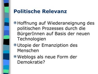 Politische Relevanz Hoffnung auf Wiederaneignung des politischen Prozesses durch die BürgerInnen auf Basis der neuen Technologien Utopie der Emanziption des Menschen Weblogs als neue Form der Demokratie? 