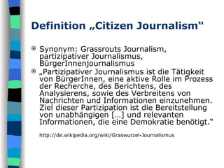 Definition „Citizen Journalism“ Synonym: Grassrouts Journalism, partizipativer Journalismus, BürgerInnenjournalismus „ Partizipativer Journalismus ist die Tätigkeit  von BürgerInnen, eine aktive Rolle im Prozess der Recherche, des Berichtens, des Analysierens, sowie des Verbreitens von Nachrichten und Informationen einzunehmen. Ziel dieser Partizipation ist die Bereitstellung von unabhängigen […] und relevanten Informationen, die eine Demokratie benötigt.“ http://de.wikipedia.org/wiki/Graswurzel-Journalismus 