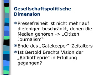 Gesellschaftspolitische Dimension Pressefreiheit ist nicht mehr auf diejenigen beschränkt, denen die Medien gehören -> „Citizen Journalism“ Ende des „Gatekeeper“-Zeitalters  Ist Bertold Brechts Vision der „Radiotheorie“ in Erfüllung gegangen? 