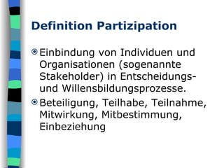 Definition Partizipation Einbindung von Individuen und Organisationen (sogenannte Stakeholder) in Entscheidungs- und Willensbildungsprozesse. Beteiligung, Teilhabe, Teilnahme, Mitwirkung, Mitbestimmung, Einbeziehung 