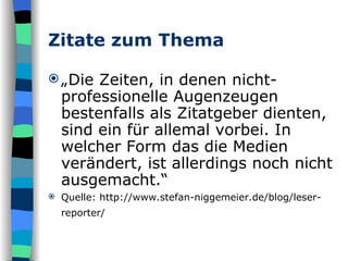 Zitate zum Thema „ Die Zeiten, in denen nicht-professionelle Augenzeugen bestenfalls als Zitatgeber dienten, sind ein für allemal vorbei. In welcher Form das die Medien verändert, ist allerdings noch nicht ausgemacht.“ Quelle: http://www.stefan-niggemeier.de/blog/leser-reporter/   