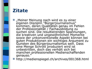 Zitate „ Meiner Meinung nach wird es zu einer eigenen Disziplin "Bürgerjournalismus" kommen, deren Qualitäten genau im Fehlen der Professionalität / Fachausbildung zu suchen sind. Die resultierenden Spannungen, die kreativen und ungewöhnlichen Momente sowie der unkonventionelle Aspekt können bei guten Produktionen ein wichtiges Argument zu Gunsten des Bürgerjournalismus sein. Dass eine Menge Schrott produziert wird ist unbestritten, doch das verhält sich bei manchen professionellen Medienschaffenden genauso.“ http://medienspiegel.ch/archives/001368.html 
