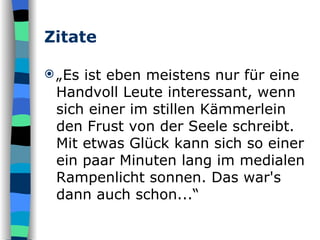 Zitate „ Es ist eben meistens nur für eine Handvoll Leute interessant, wenn sich einer im stillen Kämmerlein den Frust von der Seele schreibt. Mit etwas Glück kann sich so einer ein paar Minuten lang im medialen Rampenlicht sonnen. Das war's dann auch schon...“  