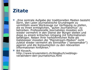 Zitate „ Eine zentrale Aufgabe der traditionellen Medien besteht darin, den Laien journalistische Grundregeln zu vermitteln sowie Werkzeuge zur Verfügung zu stellen, die es ihnen ermöglichen, "guten Journalismus" zu betreiben. Professionelle Journalisten müssten sich wieder vermehrt in den Dienst der Bürger stellen und diese zu einem kritischen Umgang mit Informationen befähigen. Neben ihrer herkömmlichen Rolle als Gatekeeper müssten die "Mainstream-Medien" nicht zuletzt wieder vermehrt als Sinnstifter ("sensemaker") agieren und die Konsumenten zu den relevanten Informationen hinführen.“ Bill Kovach, http://www.krusenstern.ch/blogbuch/weblogs-veraendern-den-journalismus.html 