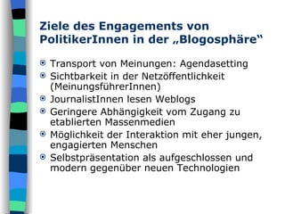 Ziele des Engagements von PolitikerInnen in der „Blogosphäre“ Transport von Meinungen: Agendasetting Sichtbarkeit in der Netzöffentlichkeit (MeinungsführerInnen) JournalistInnen lesen Weblogs Geringere Abhängigkeit vom Zugang zu etablierten Massenmedien Möglichkeit der Interaktion mit eher jungen, engagierten Menschen Selbstpräsentation als aufgeschlossen und modern gegenüber neuen Technologien 