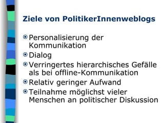 Ziele von PolitikerInnenweblogs Personalisierung der Kommunikation Dialog Verringertes hierarchisches Gefälle als bei offline-Kommunikation Relativ geringer Aufwand Teilnahme möglichst vieler Menschen an politischer Diskussion 