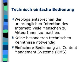 Technisch einfache Bedienung Weblogs entsprechen der ursprünglichen Intention des Internet: viele Menschen zu AkteurInnen zu machen. Keine besonderen technischen Kenntnisse notwendig Einfachere Bedienung als Content Mangement Systeme (CMS)  
