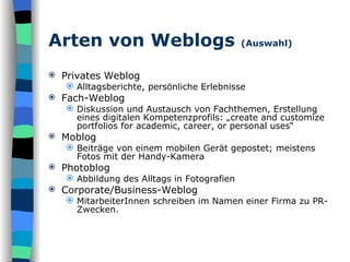 Arten von Weblogs  (Auswahl) Privates Weblog Alltagsberichte, persönliche Erlebnisse Fach-Weblog Diskussion und Austausch von Fachthemen, Erstellung eines digitalen Kompetenzprofils: „create and customize portfolios for academic, career, or personal uses“  Moblog Beiträge von einem mobilen Gerät gepostet; meistens Fotos mit der Handy-Kamera Photoblog Abbildung des Alltags in Fotografien Corporate/Business-Weblog MitarbeiterInnen schreiben im Namen einer Firma zu PR-Zwecken. 