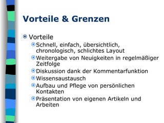 Vorteile & Grenzen Vorteile Schnell, einfach, übersichtlich, chronologisch, schlichtes Layout Weitergabe von Neuigkeiten in regelmäßiger Zeitfolge  Diskussion dank der Kommentarfunktion  Wissensaustausch  Aufbau und Pflege von persönlichen Kontakten  Präsentation von eigenen Artikeln und Arbeiten  