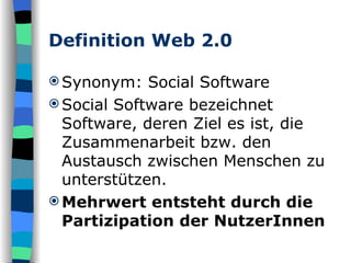 Definition Web 2.0 Synonym: Social Software Social Software bezeichnet Software, deren Ziel es ist, die Zusammenarbeit bzw. den Austausch zwischen Menschen zu unterstützen. Mehrwert entsteht durch die Partizipation der NutzerInnen 