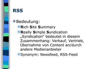 RSS Bedeutung: R ich  S ite  S ummary R eally  S imple  S yndication „Syndication“ bedeutet in diesem Zusammenhang: Verkauf, Vertrieb, Übernahme von Content an/durch andere Medienanbieter Synonym: Newsfeed, RSS-Feed 