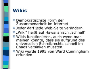 Wikis Demokratischste Form der Zusammenarbeit im Internet Jeder darf jede Web-Seite verändern. „ Wiki“ heißt auf Hawaiianisch „schnell“ Wikis funktionieren, auch wenn man meinen könnte, dass sie aufgrund des universellen Schreibrechts schnell im Chaos versinken müssten. Wiki wurde 1995 von Ward Cunningham erfunden 