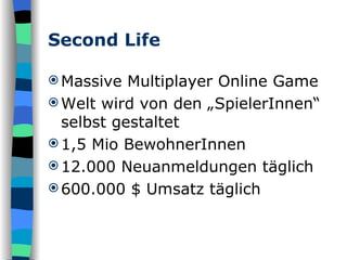 Second Life Massive Multiplayer Online Game  Welt wird von den „SpielerInnen“ selbst gestaltet 1,5 Mio BewohnerInnen 12.000 Neuanmeldungen täglich  600.000 $ Umsatz täglich 