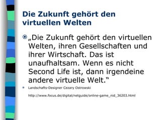 Die Zukunft gehört den virtuellen Welten „ Die Zukunft gehört den virtuellen Welten, ihren Gesellschaften und ihrer Wirtschaft. Das ist unaufhaltsam. Wenn es nicht Second Life ist, dann irgendeine andere virtuelle Welt.“ Landschafts-Designer Cezary Ostrowski http://www.focus.de/digital/netguide/online-game_nid_36203.html   