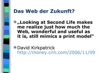 Das Web der Zukunft? „ Looking at Second Life makes me realize just how much the Web, wonderful and useful as it is, still mimics a print model“ David Kirkpatrick  http://money.cnn.com/2006/11/09/technology/fastforward_secondlife.fortune/index.htm 