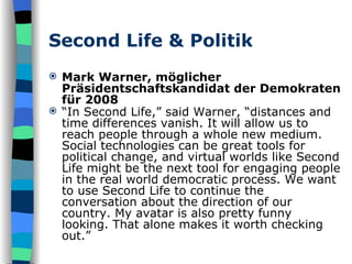 Second Life & Politik Mark Warner, möglicher Präsidentschaftskandidat der Demokraten für 2008 “ In Second Life,” said Warner, “distances and time differences vanish. It will allow us to reach people through a whole new medium. Social technologies can be great tools for political change, and virtual worlds like Second Life might be the next tool for engaging people in the real world democratic process. We want to use Second Life to continue the conversation about the direction of our country. My avatar is also pretty funny looking. That alone makes it worth checking out.”   