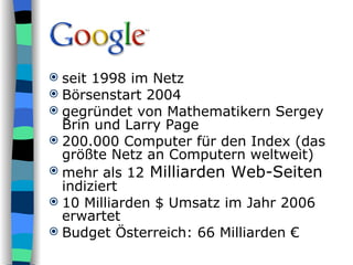 seit 1998 im Netz Börsenstart 2004 gegründet von Mathematikern Sergey Brin und Larry Page  200.000 Computer für den Index (das größte Netz an Computern weltweit) mehr als 12  Milliarden Web-Seiten  indiziert 10 Milliarden $ Umsatz im Jahr 2006 erwartet Budget Österreich: 66 Milliarden € 
