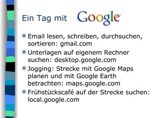 Email lesen, schreiben, durchsuchen, sortieren: gmail.com Unterlagen auf eigenem Rechner suchen: desktop.google.com Jogging: Strecke mit Google Maps planen und mit Google Earth betrachten: maps.google.com Frühstückscafé auf der Strecke suchen: local.google.com Ein Tag mit 