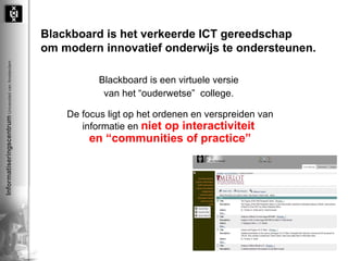 Blackboard is het verkeerde ICT gereedschap  om modern innovatief onderwijs te ondersteunen. Blackboard is een virtuele versie  van het “ouderwetse”  college.  De focus ligt op het ordenen en verspreiden van informatie en  niet op interactiviteit  en “communities of practice” 