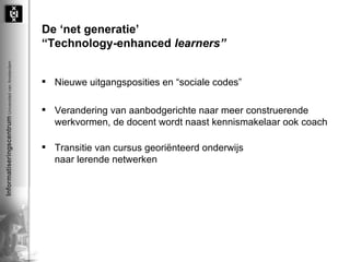 De ‘net generatie’ “ Technology-enhanced  learners” Nieuwe uitgangsposities en “sociale codes” Verandering van aanbodgerichte naar meer construerende werkvormen, de docent wordt naast kennismakelaar ook coach Transitie van cursus georiënteerd onderwijs  naar lerende netwerken 