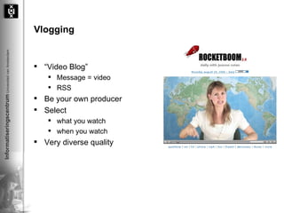 Vlogging “ Video Blog” Message = video RSS Be your own producer Select  what you watch when you watch Very diverse quality http://www.rocketboom.com/ 