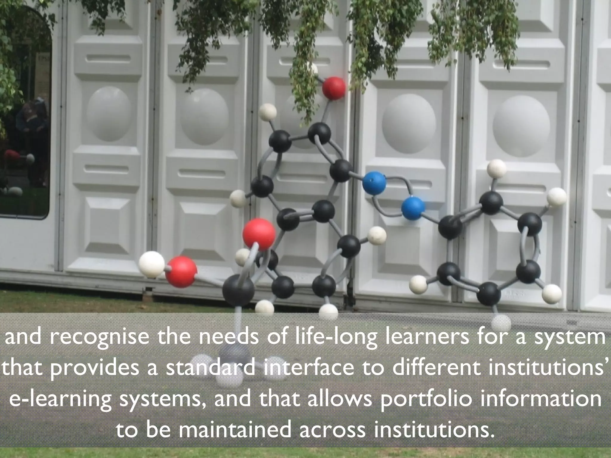 and recognise the needs of life-long learners for a system that provides a standard interface to different institutions’ e-learning systems, and that allows portfolio information to be maintained across institutions. 
