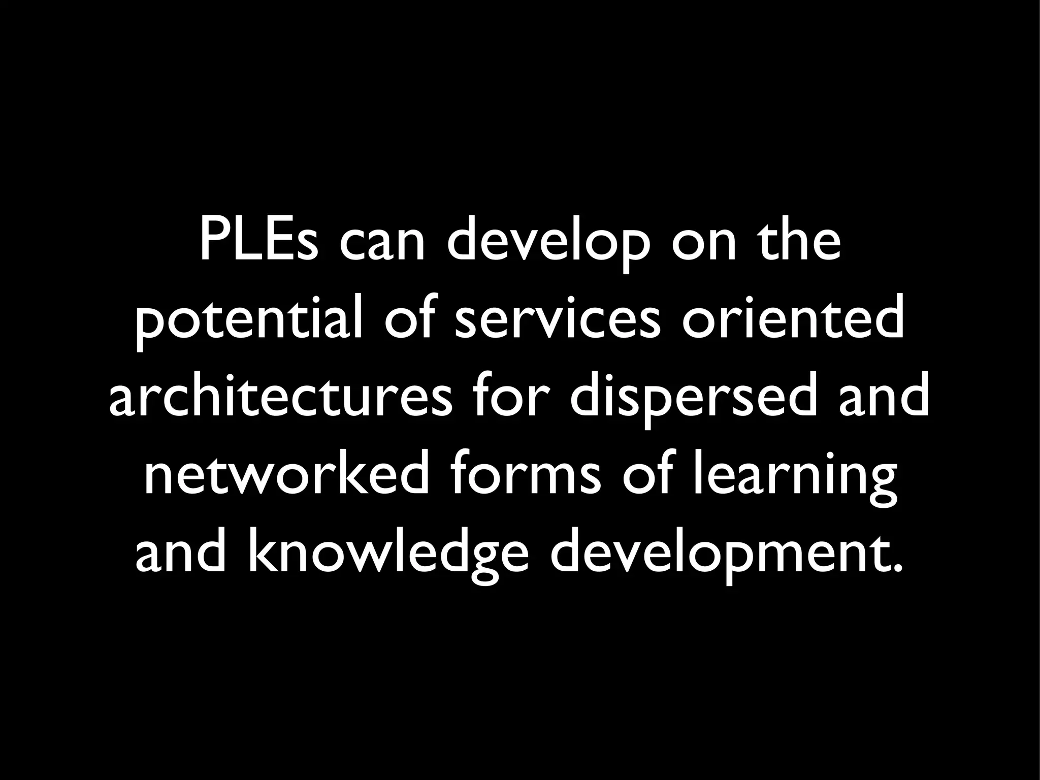 PLEs can develop on the potential of services oriented architectures for dispersed and networked forms of learning and knowledge development. 