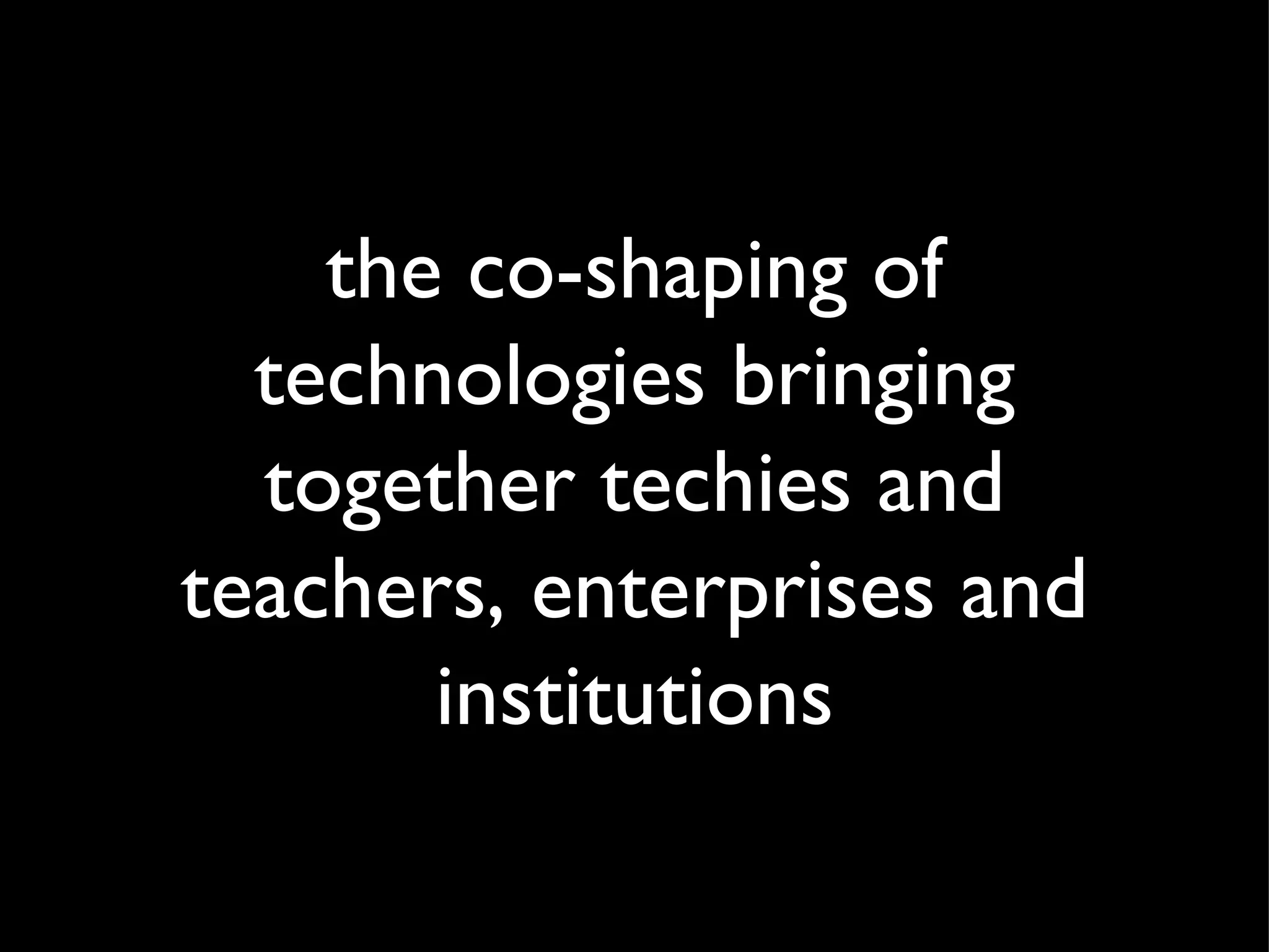 the co-shaping of technologies bringing together techies and teachers, enterprises and institutions 