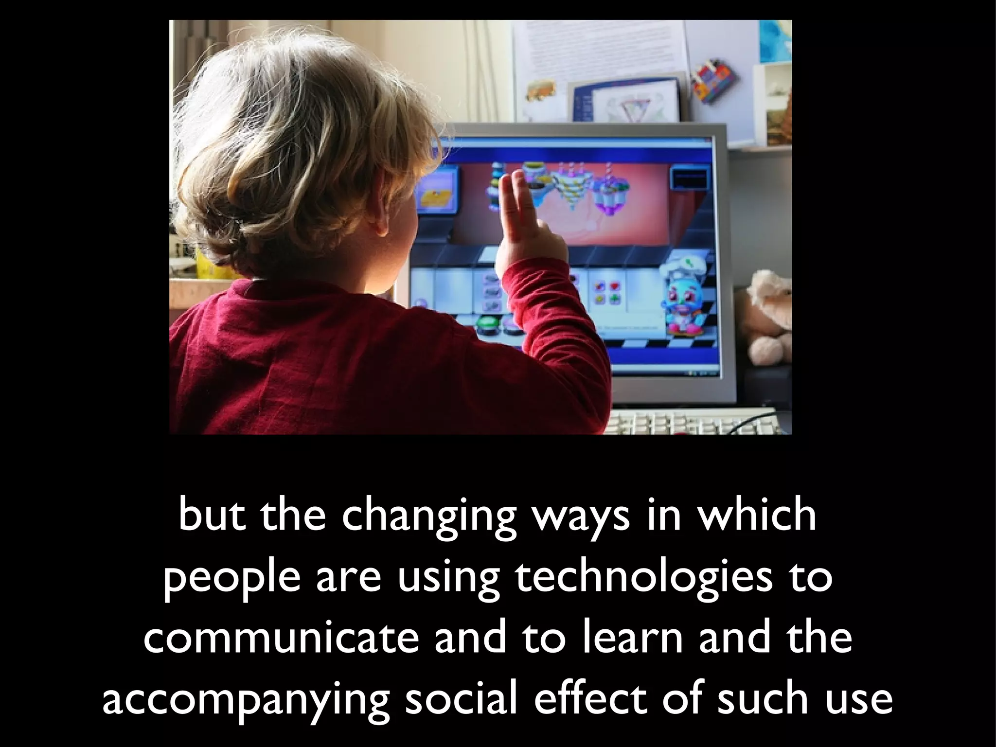 but the changing ways in which people are using technologies to communicate and to learn and the accompanying social effect of such use 