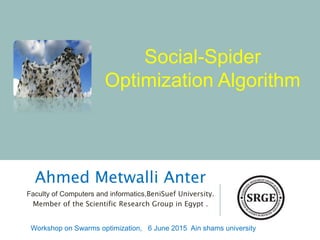 Social-Spider
Optimization Algorithm
Ahmed Metwalli Anter
Faculty of Computers and informatics,BeniSuef University.
Member of the Scientific Research Group in Egypt .
Workshop on Swarms optimization, 6 June 2015 Ain shams university
 