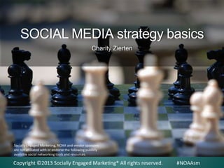 SOCIAL MEDIA strategy basics
Charity Zierten

Socially Engaged Marketing, NOAA and vendor sponsors
are not affiliated with or endorse the following publicly
available social networking tools and resources.

Copyright ©2013 Socially Engaged Marketing® All rights reserved.

#NOAAsm

 