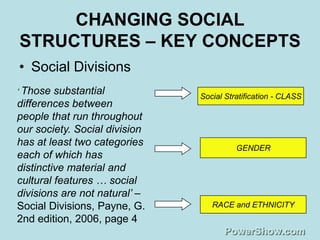 CHANGING SOCIAL
STRUCTURES – KEY CONCEPTS
• Social Divisions
„ Those  substantial           Social Stratification - CLASS
differences between
people that run throughout
our society. Social division
has at least two categories              GENDER
each of which has
distinctive material and
cultural features … social
divisions are not natural‟ –
Social Divisions, Payne, G.       RACE and ETHNICITY
2nd edition, 2006, page 4
 