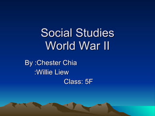 Social Studies World War II By :Chester Chia :Willie Liew Class: 5F  