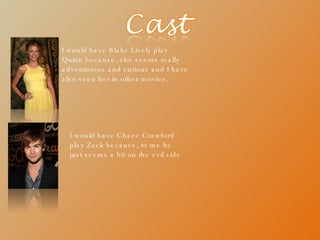 I would have Blake Lively play Quinn because, she seems really adventurous and curious and I have also seen her in other movies. I would have Chace Crawford play Zack because, to me he just seems a bit on the evil side 