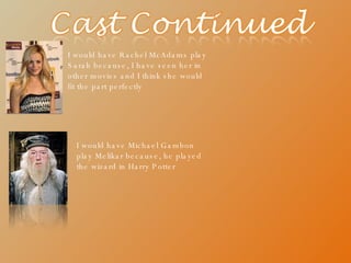 I would have Rachel McAdams play Sarah because, I have seen her in other movies and I think she would fit the part perfectly I would have Michael Gambon play Melikar because, he played the wizard in Harry Potter 