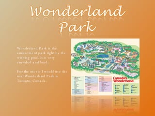 Wonderland Park is the amusement park right by the wishing pool. It is very crowded and loud. For the movie I would use the real Wonderland Park in Toronto, Canada. 