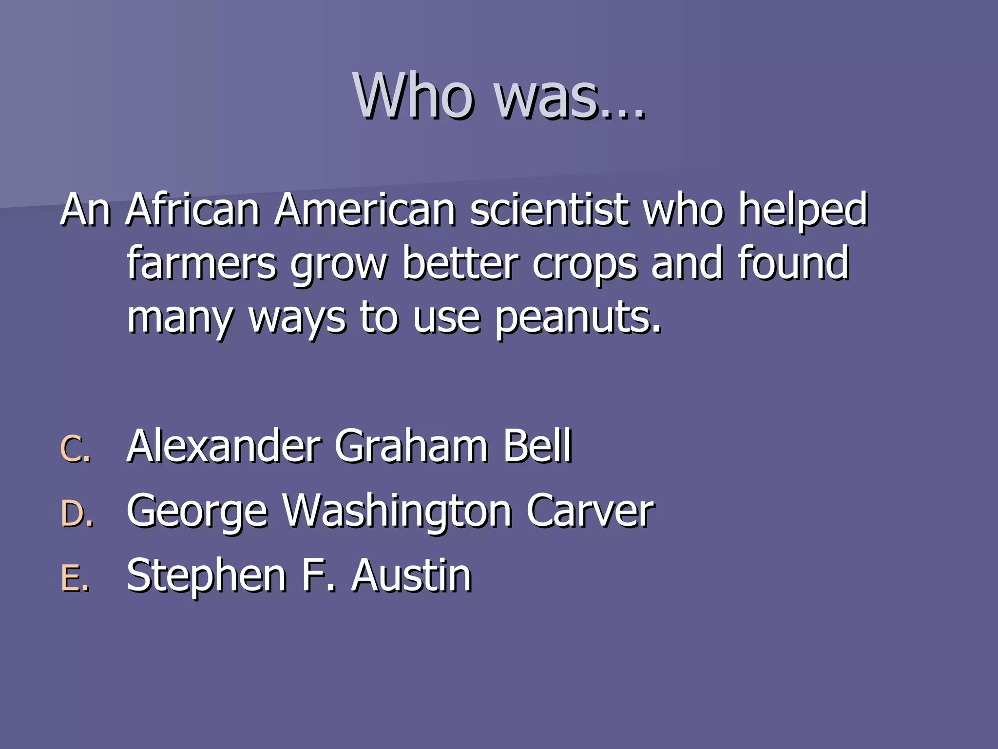 Who was… An African American scientist who helped farmers grow better crops and found many ways to use peanuts. Alexander Graham Bell George Washington Carver Stephen F. Austin 