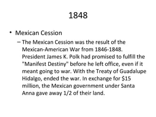 1848 Mexican Cession The Mexican Cession was the result of the Mexican-American War from 1846-1848. President James K. Polk had promised to fulfill the "Manifest Destiny" before he left office, even if it meant going to war. With the Treaty of Guadalupe Hidalgo, ended the war. In exchange for $15 million, the Mexican government under Santa Anna gave away 1/2 of their land. 