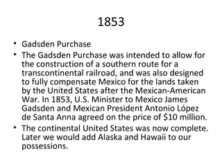 1853 Gadsden Purchase The Gadsden Purchase was intended to allow for the construction of a southern route for a transcontinental railroad, and was also designed to fully compensate Mexico for the lands taken by the United States after the Mexican-American War. In 1853, U.S. Minister to Mexico James Gadsden and Mexican President Antonio López de Santa Anna agreed on the price of $10 million. The continental United States was now complete. Later we would add Alaska and Hawaii to our possessions. 