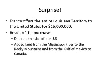 Surprise! France offers the entire Louisiana Territory to the United States for $15,000,000. Result of the purchase: Doubled the size of the U.S. Added land from the Mississippi River to the Rocky Mountains and from the Gulf of Mexico to Canada. 