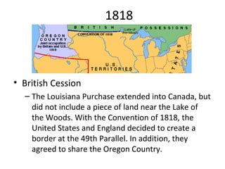 1818 British Cession The Louisiana Purchase extended into Canada, but did not include a piece of land near the Lake of the Woods. With the Convention of 1818, the United States and England decided to create a border at the 49th Parallel. In addition, they agreed to share the Oregon Country. 