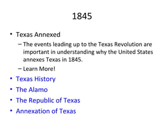 1845 Texas Annexed The events leading up to the Texas Revolution are important in understanding why the United States annexes Texas in 1845. Learn More! Texas History   The Alamo The Republic of Texas Annexation of Texas 