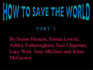 HOW TO SAVE THE WORLD PART-1 By Sozan Hussein, Emma Lowrie, Ashley Fotheringham, Suzi Chapman, Lucy Watt, Amy McGhee and Kiera McGeown. 