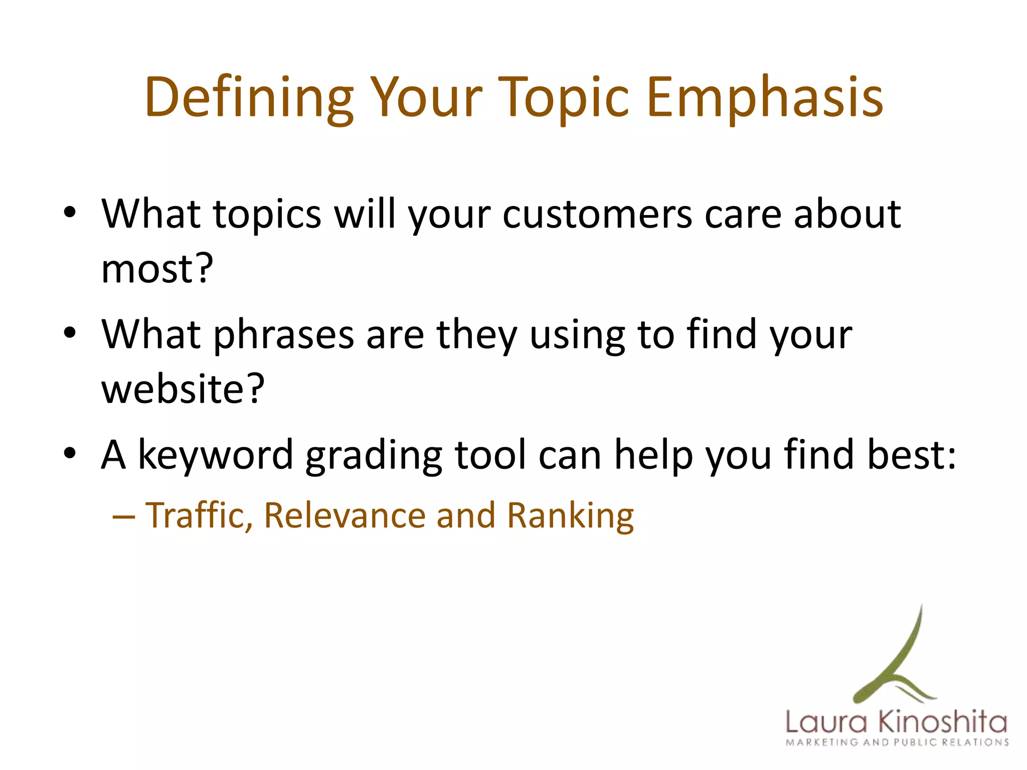 Defining Your Topic Emphasis
• What topics will your customers care about
  most?
• What phrases are they using to find your
  website?
• A keyword grading tool can help you find best:
  – Traffic, Relevance and Ranking
 
