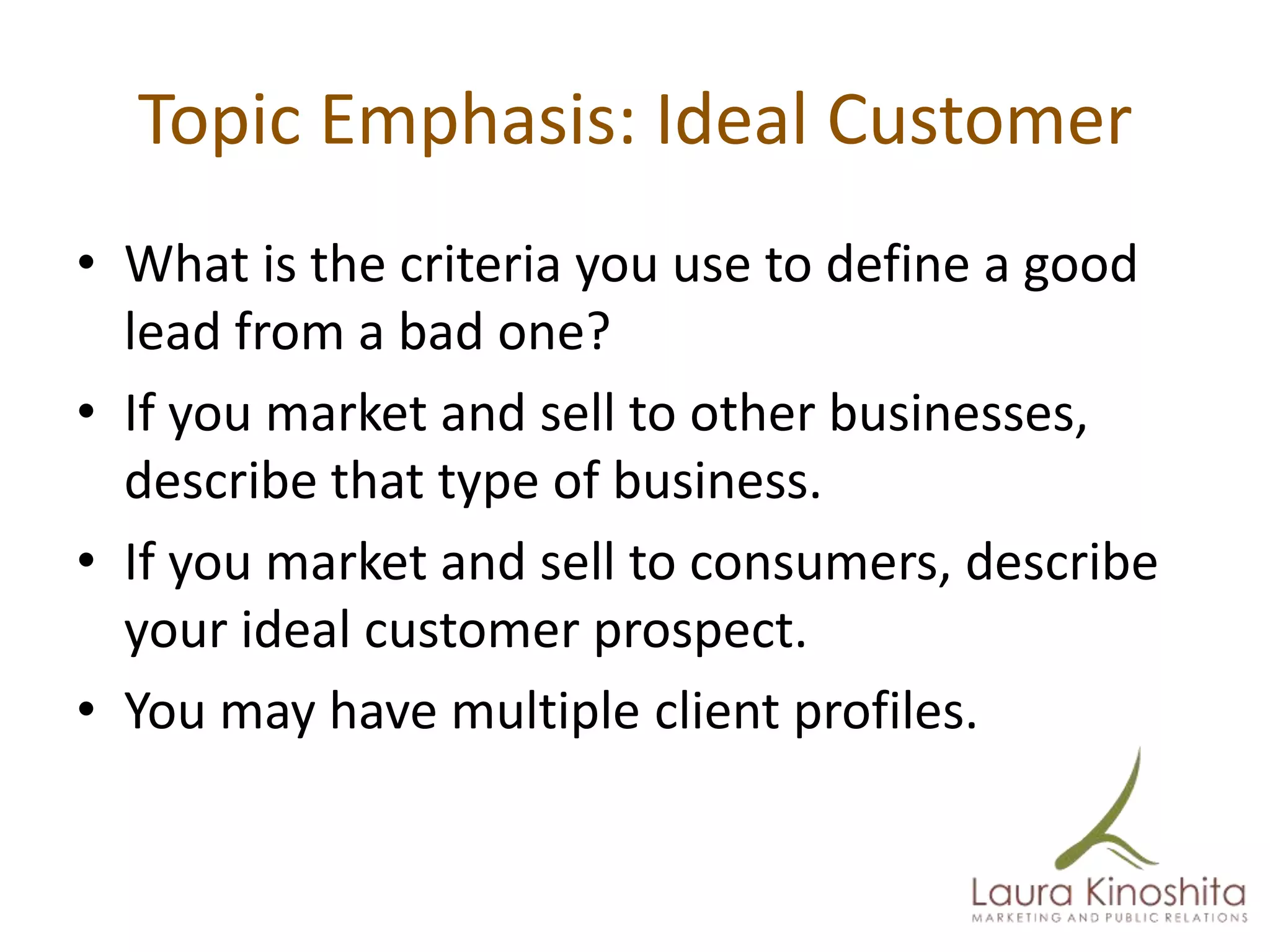 Topic Emphasis: Ideal Customer
• What is the criteria you use to define a good
  lead from a bad one?
• If you market and sell to other businesses,
  describe that type of business.
• If you market and sell to consumers, describe
  your ideal customer prospect.
• You may have multiple client profiles.
 